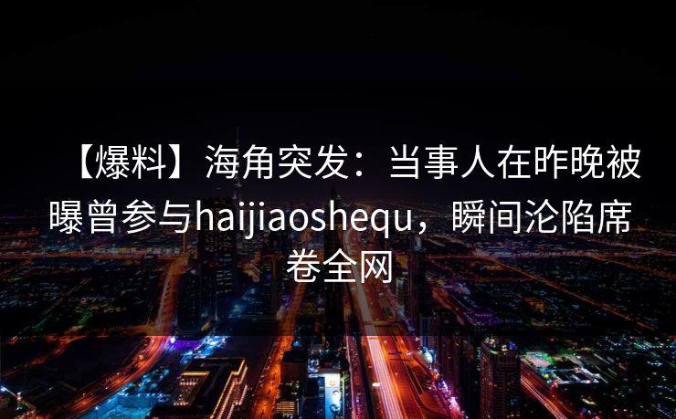 【爆料】海角突发：当事人在昨晚被曝曾参与haijiaoshequ，瞬间沦陷席卷全网