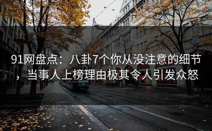 91网盘点：八卦7个你从没注意的细节，当事人上榜理由极其令人引发众怒