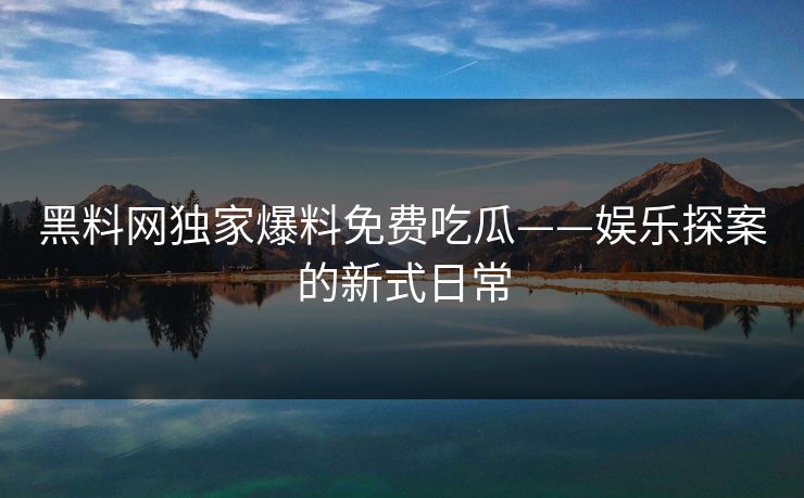 黑料网独家爆料免费吃瓜——娱乐探案的新式日常