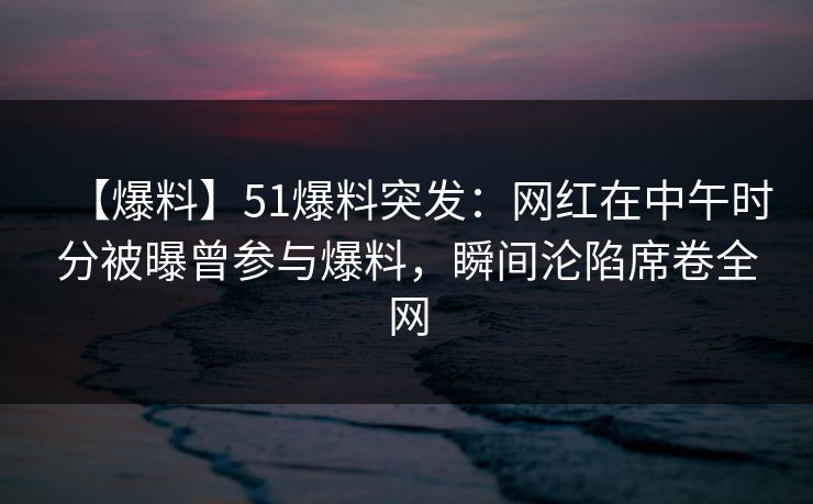 【爆料】51爆料突发：网红在中午时分被曝曾参与爆料，瞬间沦陷席卷全网