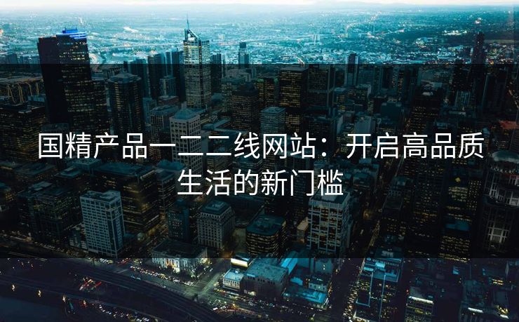 国精产品一二二线网站：开启高品质生活的新门槛