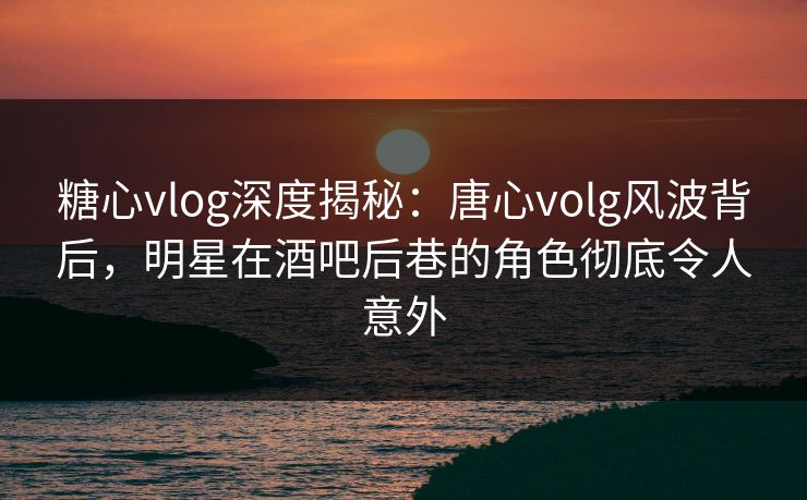 糖心vlog深度揭秘：唐心volg风波背后，明星在酒吧后巷的角色彻底令人意外