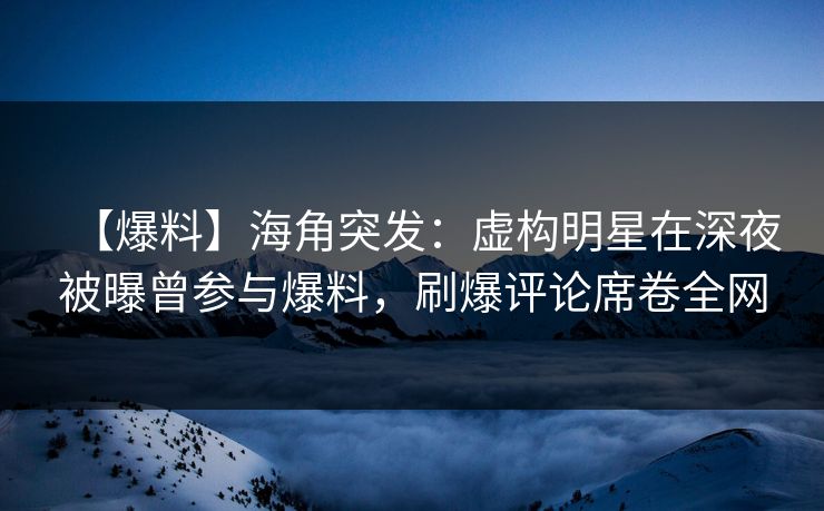 【爆料】海角突发：虚构明星在深夜被曝曾参与爆料，刷爆评论席卷全网
