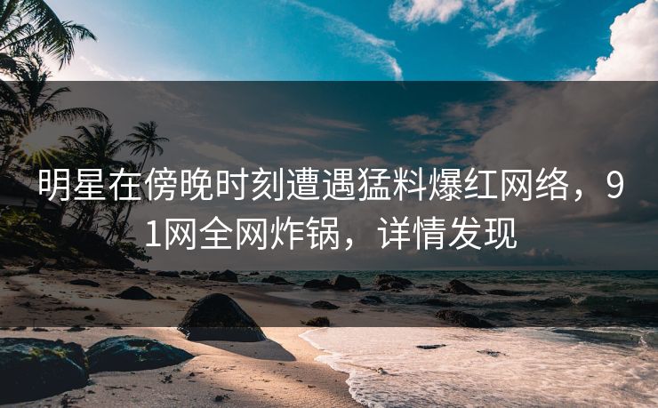 明星在傍晚时刻遭遇猛料爆红网络，91网全网炸锅，详情发现