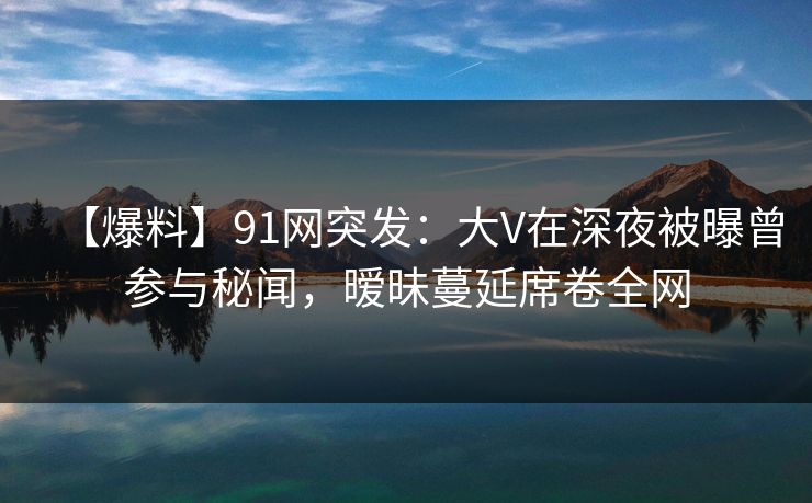 【爆料】91网突发：大V在深夜被曝曾参与秘闻，暧昧蔓延席卷全网