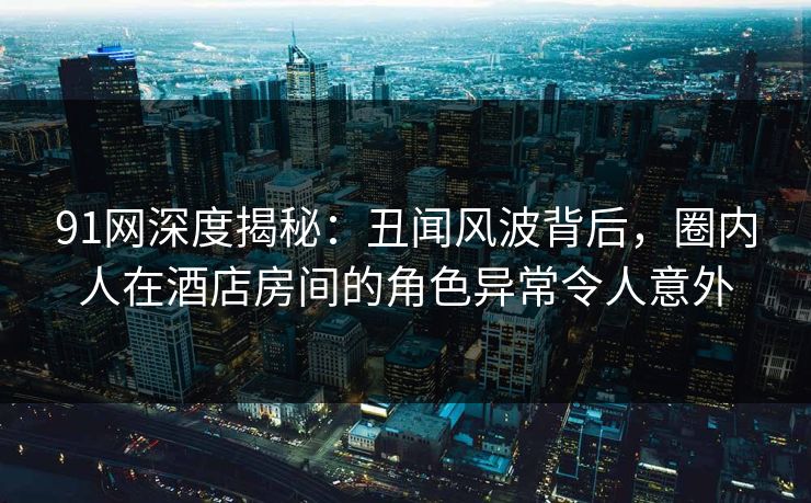 91网深度揭秘：丑闻风波背后，圈内人在酒店房间的角色异常令人意外