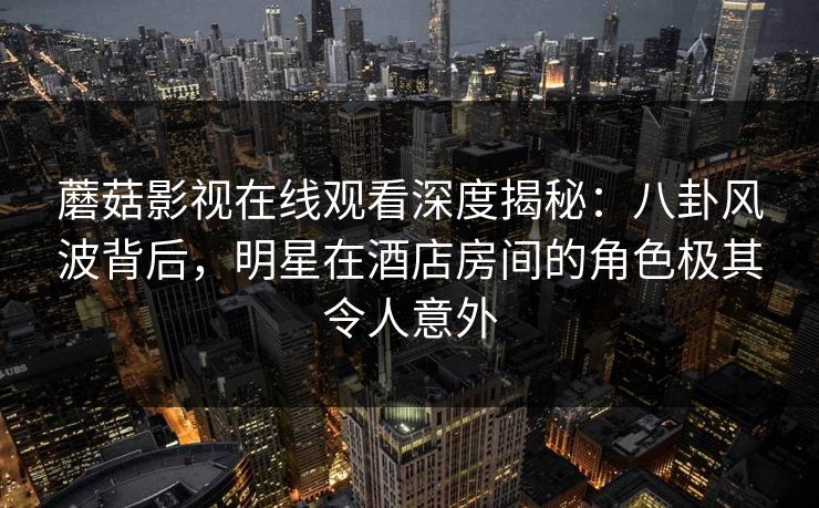 蘑菇影视在线观看深度揭秘：八卦风波背后，明星在酒店房间的角色极其令人意外