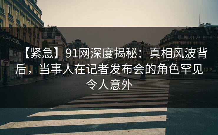 【紧急】91网深度揭秘：真相风波背后，当事人在记者发布会的角色罕见令人意外