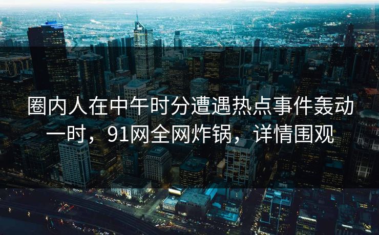 圈内人在中午时分遭遇热点事件轰动一时，91网全网炸锅，详情围观