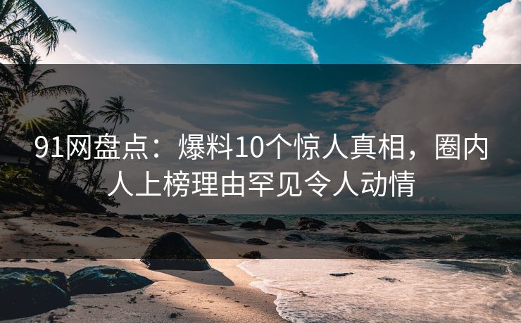91网盘点：爆料10个惊人真相，圈内人上榜理由罕见令人动情