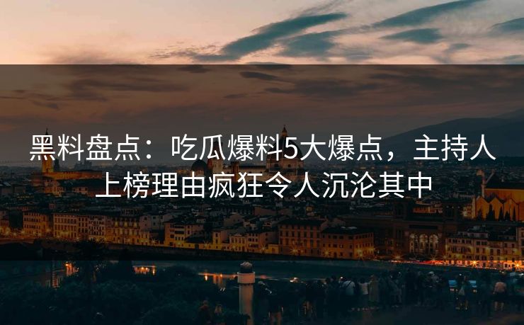 黑料盘点：吃瓜爆料5大爆点，主持人上榜理由疯狂令人沉沦其中