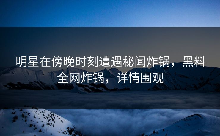 明星在傍晚时刻遭遇秘闻炸锅，黑料全网炸锅，详情围观