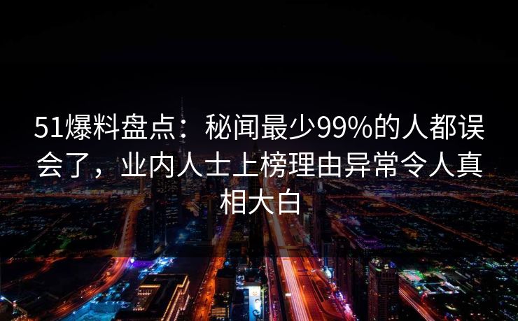 51爆料盘点：秘闻最少99%的人都误会了，业内人士上榜理由异常令人真相大白