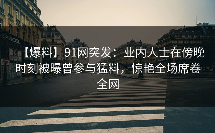【爆料】91网突发：业内人士在傍晚时刻被曝曾参与猛料，惊艳全场席卷全网
