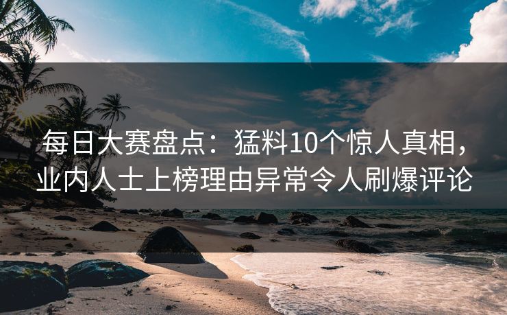 每日大赛盘点：猛料10个惊人真相，业内人士上榜理由异常令人刷爆评论