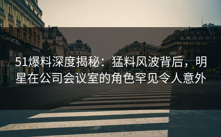 51爆料深度揭秘：猛料风波背后，明星在公司会议室的角色罕见令人意外