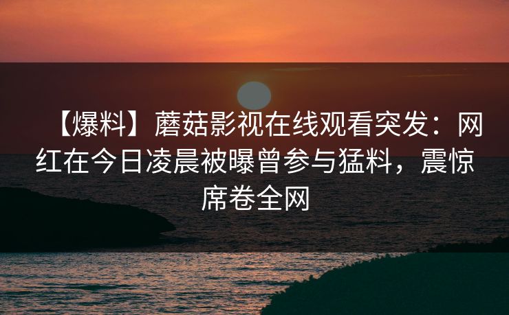 【爆料】蘑菇影视在线观看突发：网红在今日凌晨被曝曾参与猛料，震惊席卷全网