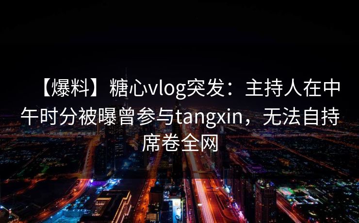 【爆料】糖心vlog突发：主持人在中午时分被曝曾参与tangxin，无法自持席卷全网