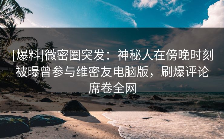 [爆料]微密圈突发：神秘人在傍晚时刻被曝曾参与维密友电脑版，刷爆评论席卷全网
