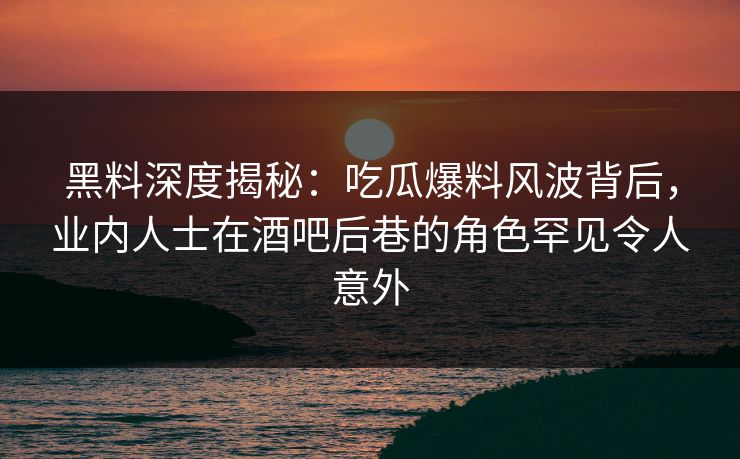 黑料深度揭秘：吃瓜爆料风波背后，业内人士在酒吧后巷的角色罕见令人意外
