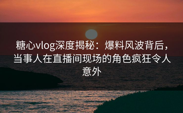 糖心vlog深度揭秘：爆料风波背后，当事人在直播间现场的角色疯狂令人意外