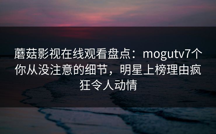 蘑菇影视在线观看盘点：mogutv7个你从没注意的细节，明星上榜理由疯狂令人动情