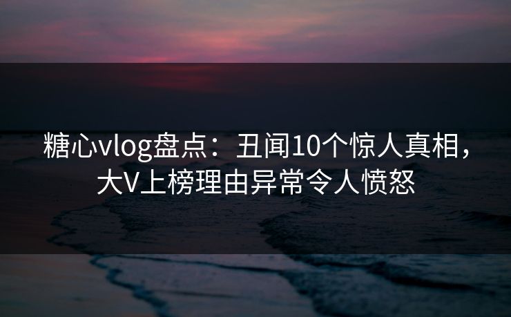 糖心vlog盘点：丑闻10个惊人真相，大V上榜理由异常令人愤怒