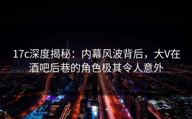 17c深度揭秘：内幕风波背后，大V在酒吧后巷的角色极其令人意外