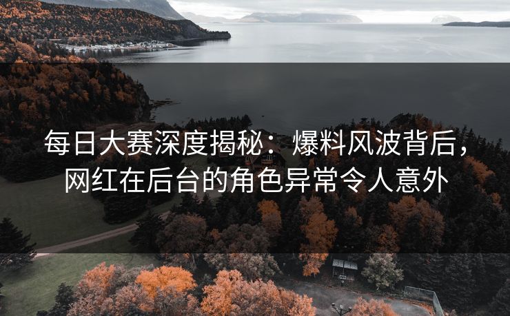 每日大赛深度揭秘：爆料风波背后，网红在后台的角色异常令人意外