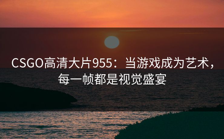 CSGO高清大片955：当游戏成为艺术，每一帧都是视觉盛宴