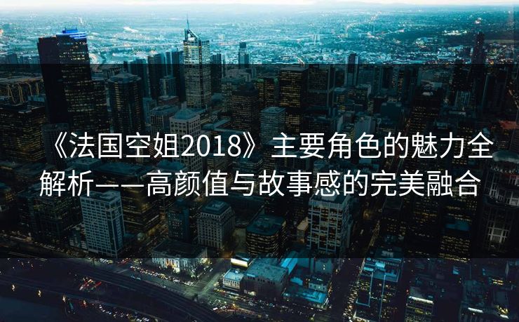 《法国空姐2018》主要角色的魅力全解析——高颜值与故事感的完美融合