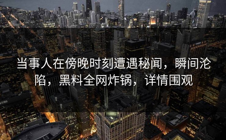 当事人在傍晚时刻遭遇秘闻，瞬间沦陷，黑料全网炸锅，详情围观
