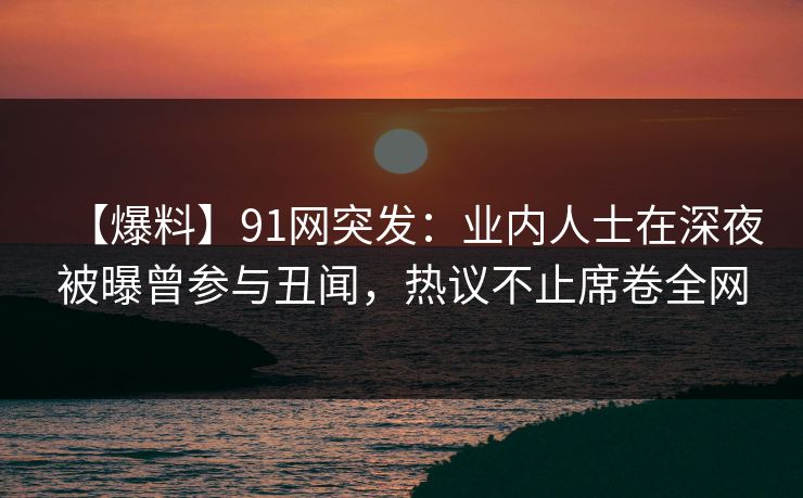 【爆料】91网突发：业内人士在深夜被曝曾参与丑闻，热议不止席卷全网