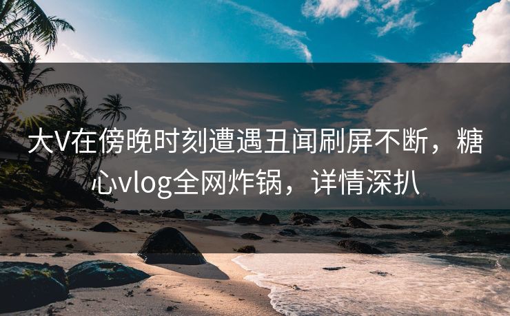 大V在傍晚时刻遭遇丑闻刷屏不断，糖心vlog全网炸锅，详情深扒