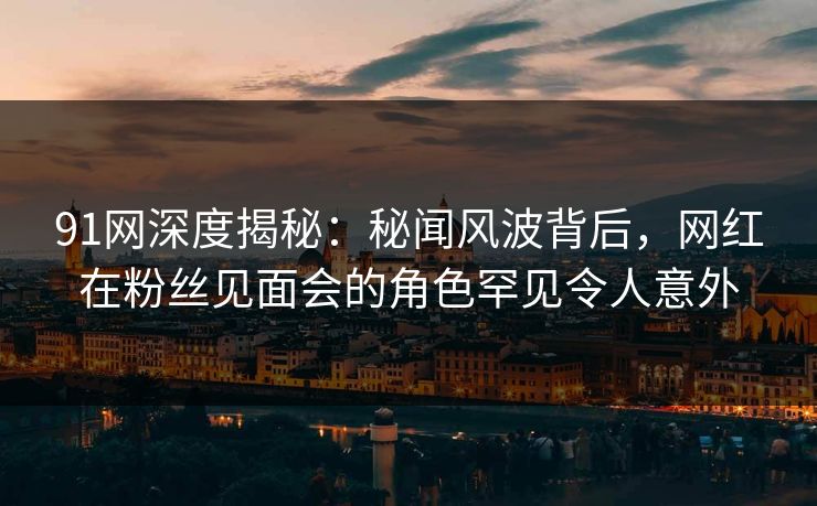 91网深度揭秘：秘闻风波背后，网红在粉丝见面会的角色罕见令人意外