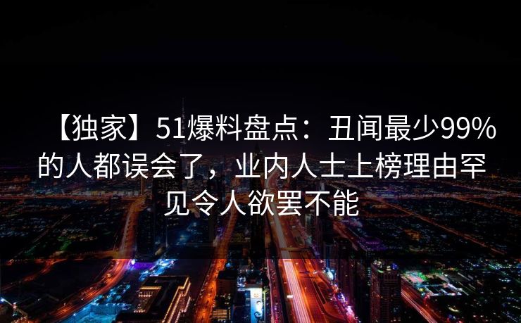 【独家】51爆料盘点：丑闻最少99%的人都误会了，业内人士上榜理由罕见令人欲罢不能