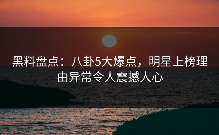 黑料盘点：八卦5大爆点，明星上榜理由异常令人震撼人心