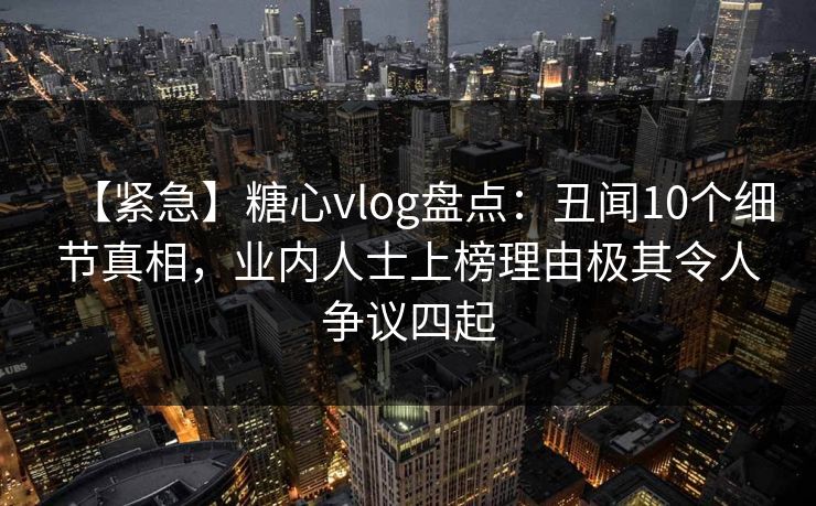 【紧急】糖心vlog盘点：丑闻10个细节真相，业内人士上榜理由极其令人争议四起