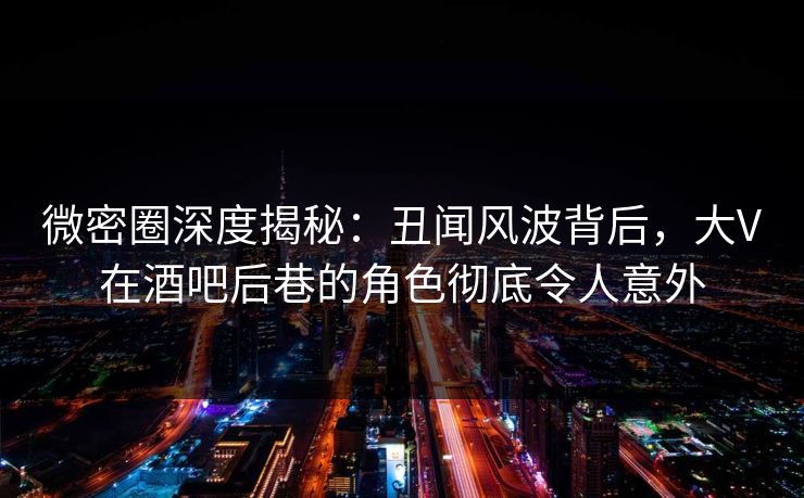 微密圈深度揭秘：丑闻风波背后，大V在酒吧后巷的角色彻底令人意外