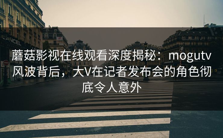 蘑菇影视在线观看深度揭秘：mogutv风波背后，大V在记者发布会的角色彻底令人意外