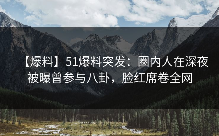 【爆料】51爆料突发：圈内人在深夜被曝曾参与八卦，脸红席卷全网