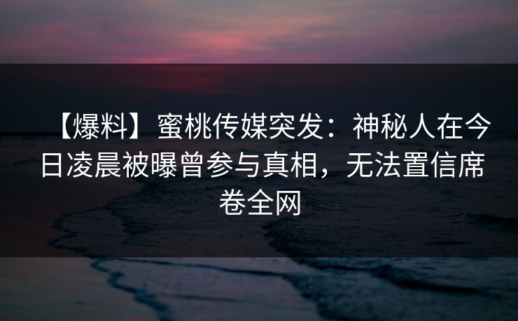 【爆料】蜜桃传媒突发：神秘人在今日凌晨被曝曾参与真相，无法置信席卷全网