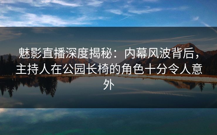 魅影直播深度揭秘：内幕风波背后，主持人在公园长椅的角色十分令人意外