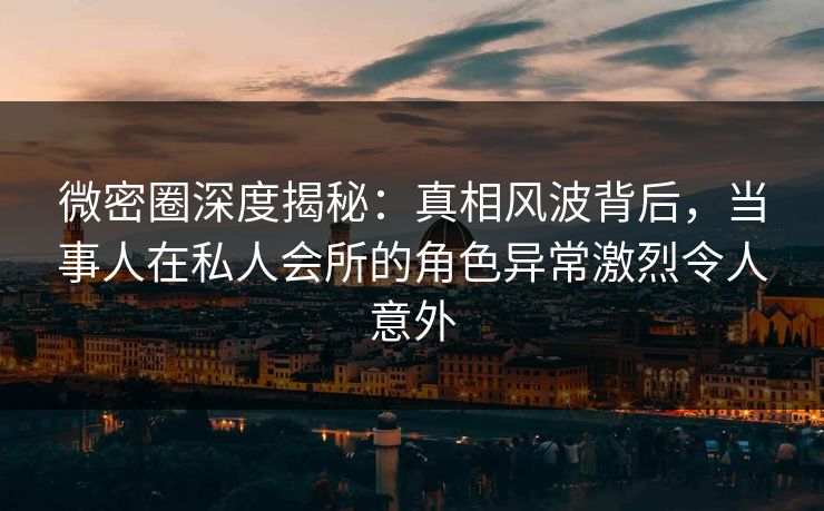 微密圈深度揭秘：真相风波背后，当事人在私人会所的角色异常激烈令人意外