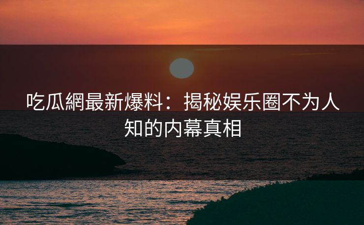 吃瓜網最新爆料：揭秘娱乐圈不为人知的内幕真相