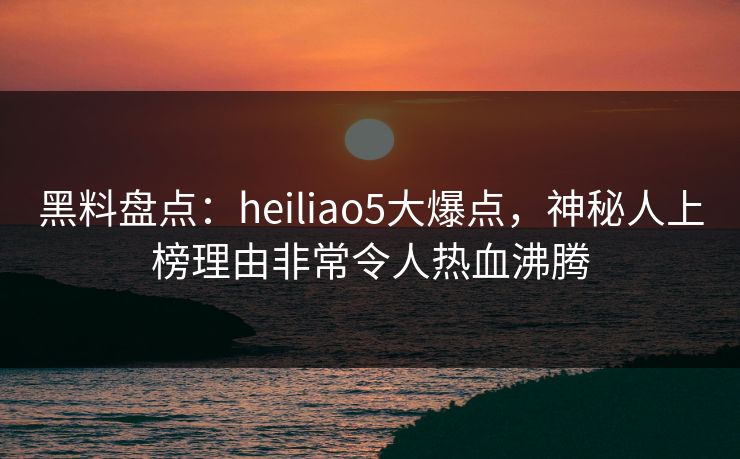 黑料盘点：heiliao5大爆点，神秘人上榜理由非常令人热血沸腾