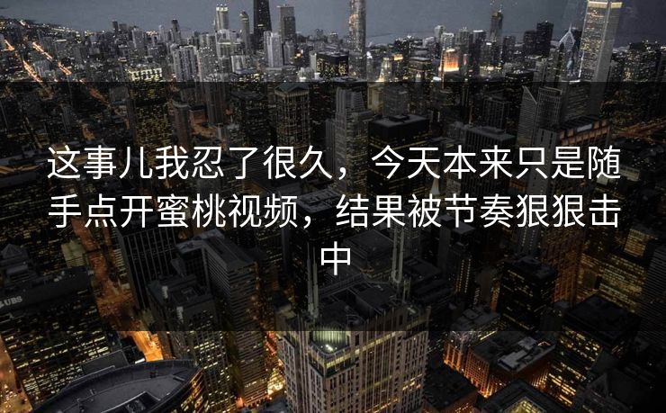 这事儿我忍了很久,今天本来只是随手点开蜜桃视频,结果被节奏狠狠击中 这事儿我忍了很久,今天本来只是随手点开蜜桃视频,结果被节奏狠狠击中