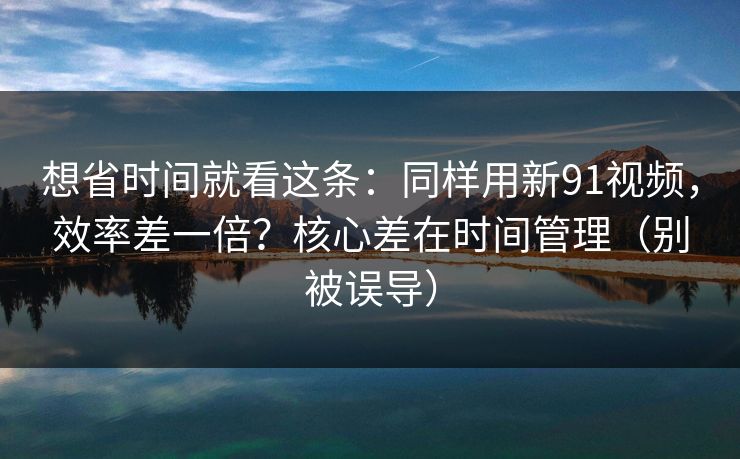 想省时间就看这条：同样用新91视频，效率差一倍？核心差在时间管理（别被误导）