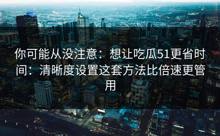 你可能从没注意：想让吃瓜51更省时间：清晰度设置这套方法比倍速更管用