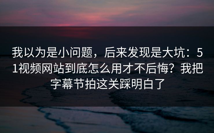 我以为是小问题，后来发现是大坑：51视频网站到底怎么用才不后悔？我把字幕节拍这关踩明白了